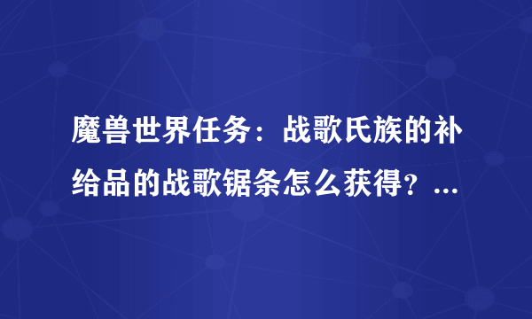 魔兽世界任务：战歌氏族的补给品的战歌锯条怎么获得？（急！！）