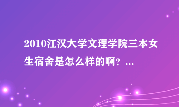2010江汉大学文理学院三本女生宿舍是怎么样的啊？知道的告诉我一下  谢谢叻··嘿嘿···