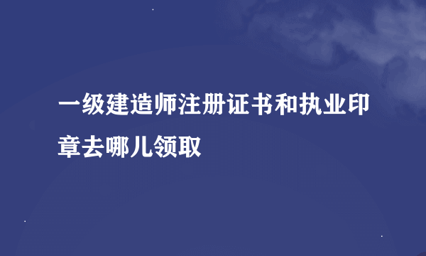 一级建造师注册证书和执业印章去哪儿领取