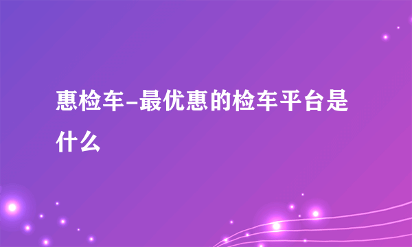 惠检车-最优惠的检车平台是什么