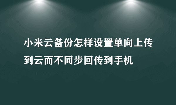 小米云备份怎样设置单向上传到云而不同步回传到手机