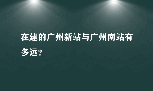 在建的广州新站与广州南站有多远？