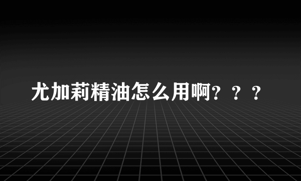 尤加莉精油怎么用啊？？？