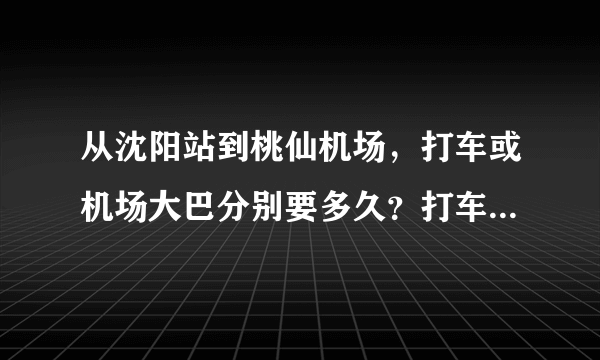 从沈阳站到桃仙机场，打车或机场大巴分别要多久？打车大概多少钱？