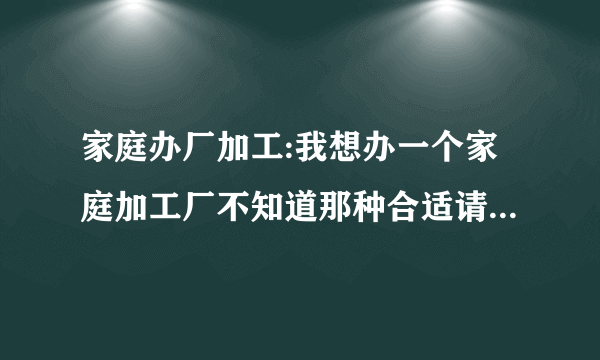 家庭办厂加工:我想办一个家庭加工厂不知道那种合适请问指导师点评。