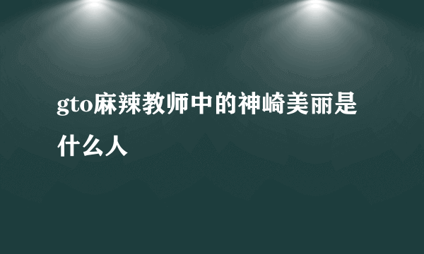 gto麻辣教师中的神崎美丽是什么人