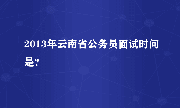 2013年云南省公务员面试时间是？