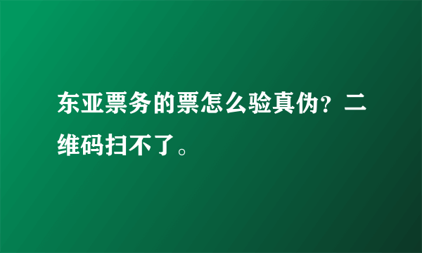 东亚票务的票怎么验真伪？二维码扫不了。