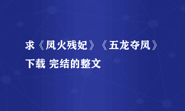 求《凤火残妃》《五龙夺凤》下载 完结的整文
