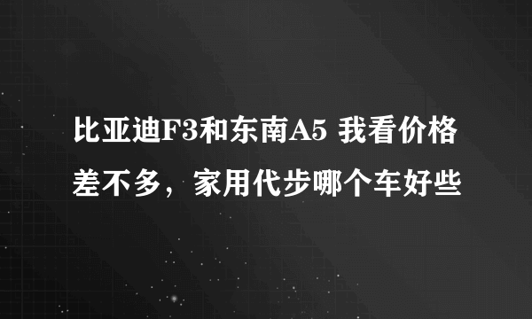 比亚迪F3和东南A5 我看价格差不多，家用代步哪个车好些