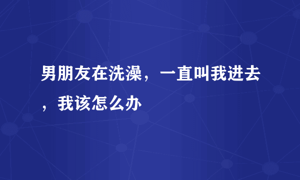男朋友在洗澡，一直叫我进去，我该怎么办