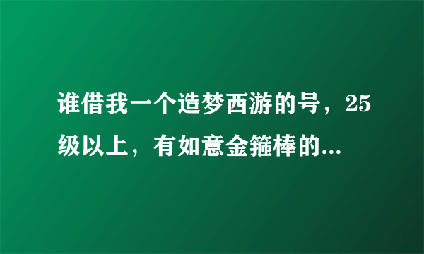 谁借我一个造梦西游的号，25级以上，有如意金箍棒的，绝对不改密码。要是真的。