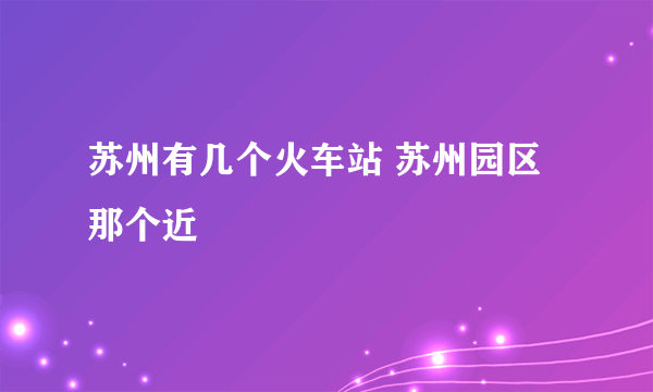 苏州有几个火车站 苏州园区那个近