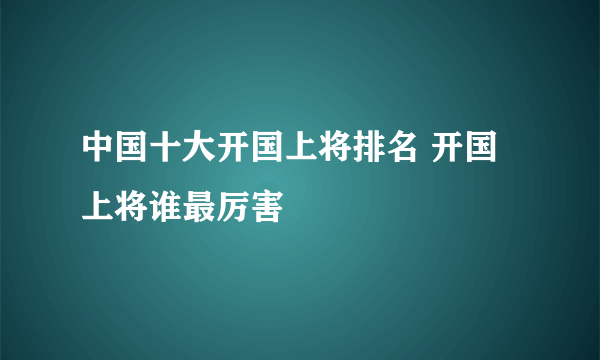中国十大开国上将排名 开国上将谁最厉害