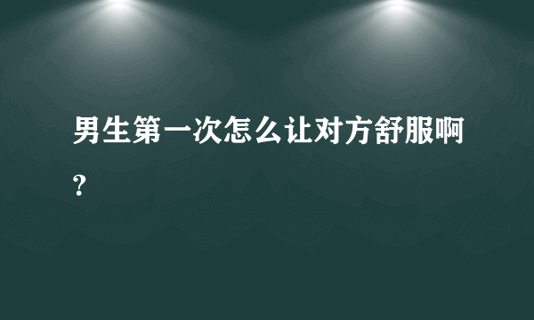男生第一次怎么让对方舒服啊？