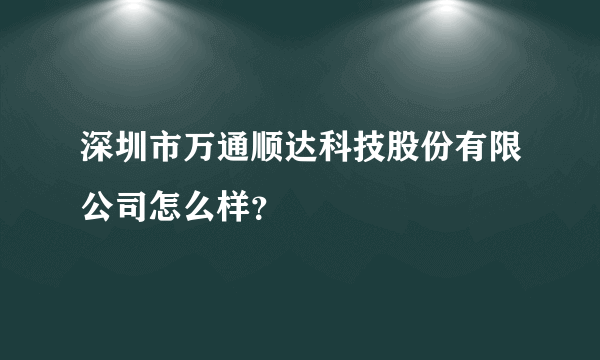深圳市万通顺达科技股份有限公司怎么样？