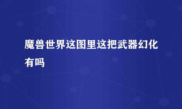 魔兽世界这图里这把武器幻化有吗