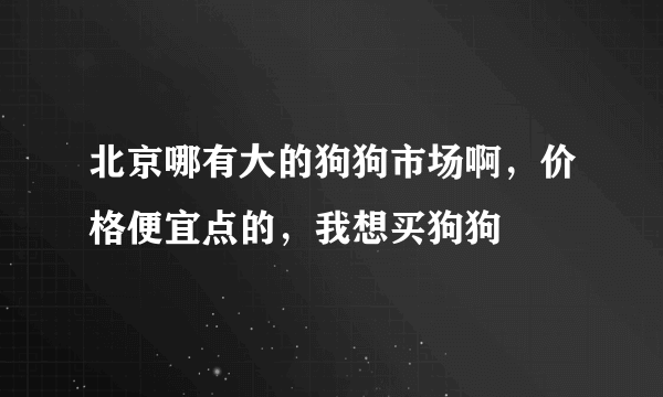 北京哪有大的狗狗市场啊，价格便宜点的，我想买狗狗