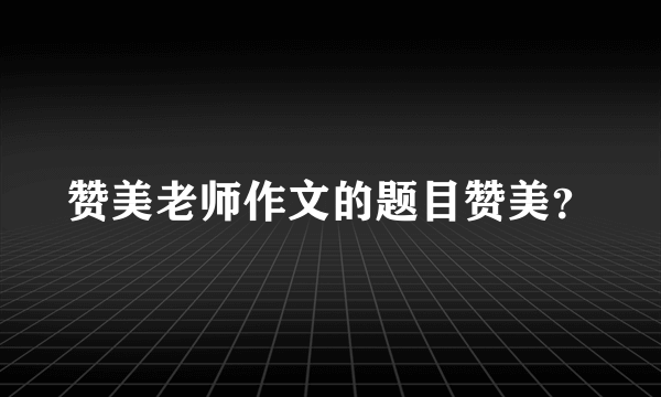 赞美老师作文的题目赞美？