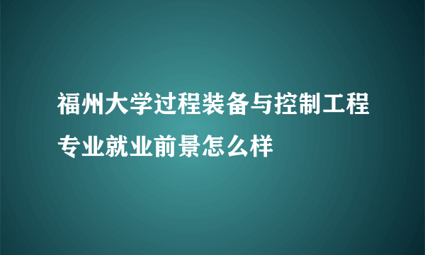 福州大学过程装备与控制工程专业就业前景怎么样