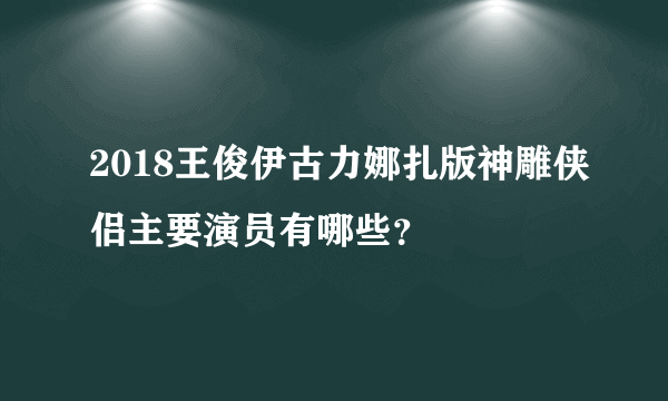 2018王俊伊古力娜扎版神雕侠侣主要演员有哪些？
