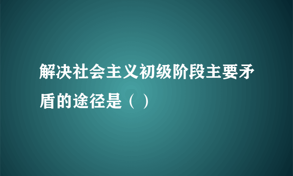 解决社会主义初级阶段主要矛盾的途径是（）