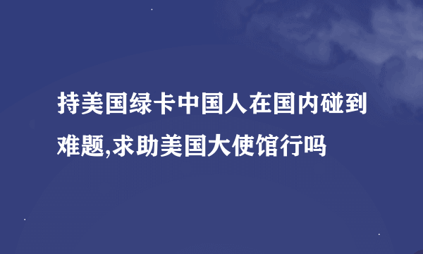 持美国绿卡中国人在国内碰到难题,求助美国大使馆行吗