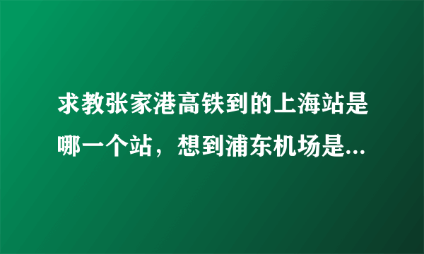 求教张家港高铁到的上海站是哪一个站，想到浦东机场是走上海站方便还是虹桥站方便