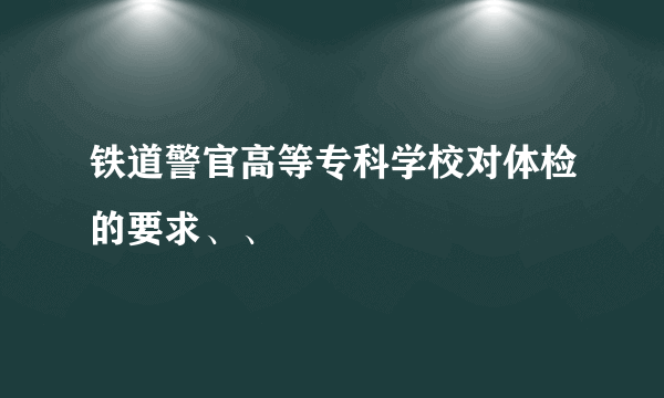 铁道警官高等专科学校对体检的要求、、