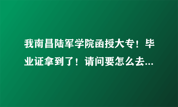 我南昌陆军学院函授大专！毕业证拿到了！请问要怎么去认证？要什么手