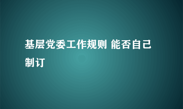 基层党委工作规则 能否自己制订