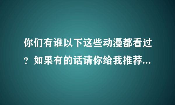 你们有谁以下这些动漫都看过？如果有的话请你给我推荐几部（大概不可能有吧，）