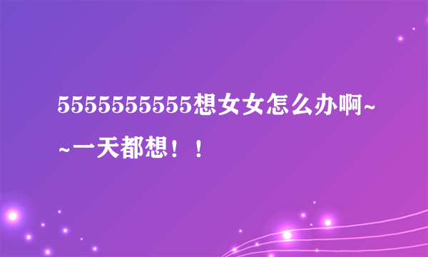 5555555555想女女怎么办啊~~一天都想！！