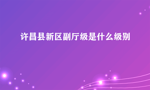 许昌县新区副厅级是什么级别