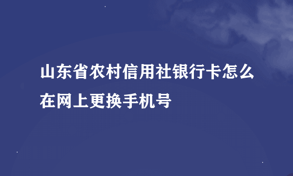 山东省农村信用社银行卡怎么在网上更换手机号