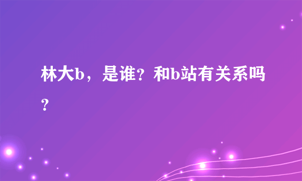 林大b，是谁？和b站有关系吗？