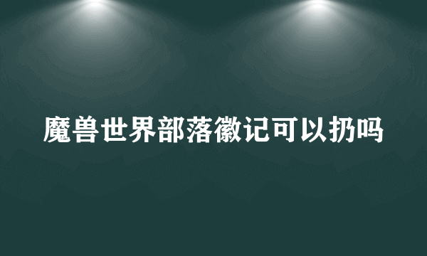 魔兽世界部落徽记可以扔吗