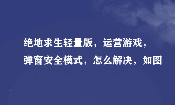 绝地求生轻量版，运营游戏，弹窗安全模式，怎么解决，如图