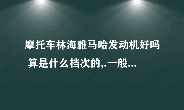 摩托车林海雅马哈发动机好吗 算是什么档次的,.一般所谓进口的发动机都是哪里产的呢,.?