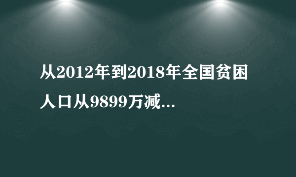 从2012年到2018年全国贫困人口从9899万减少至多少人