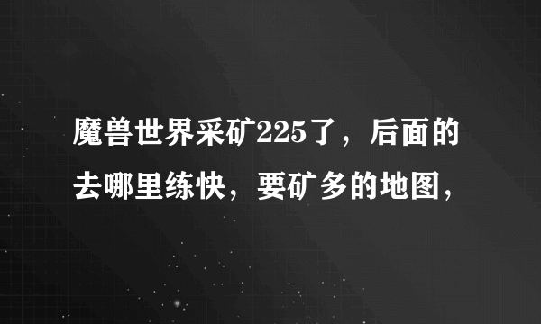 魔兽世界采矿225了，后面的去哪里练快，要矿多的地图，