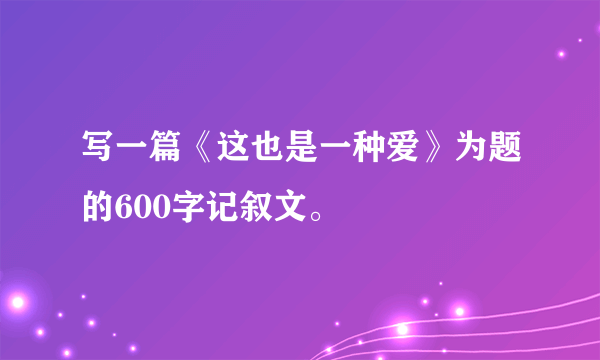写一篇《这也是一种爱》为题的600字记叙文。