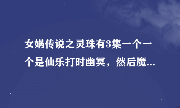 女娲传说之灵珠有3集一个一个是仙乐打时幽冥，然后魔音这时也骑马赶来似乎和仙乐一起打时幽冥。。。。另