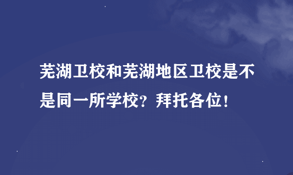 芜湖卫校和芜湖地区卫校是不是同一所学校？拜托各位！