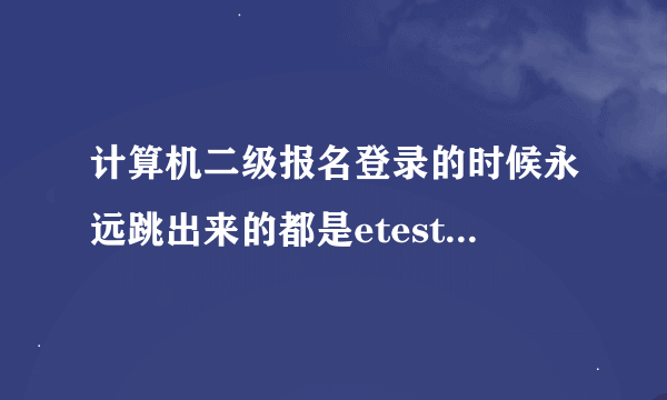 计算机二级报名登录的时候永远跳出来的都是etest的信息填写 没有登录报名怎么办啊 求救~