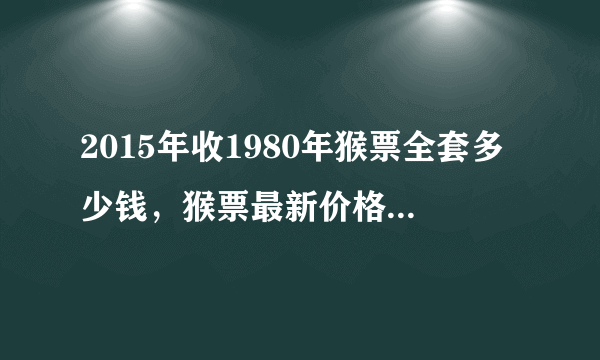 2015年收1980年猴票全套多少钱，猴票最新价格，猴票为什么这么值钱