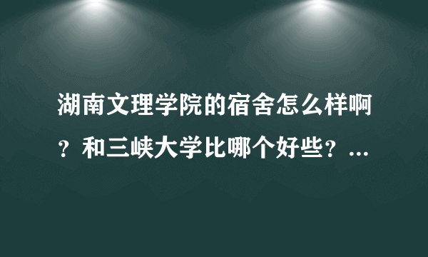 湖南文理学院的宿舍怎么样啊？和三峡大学比哪个好些？（女生）