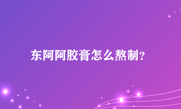东阿阿胶膏怎么熬制？