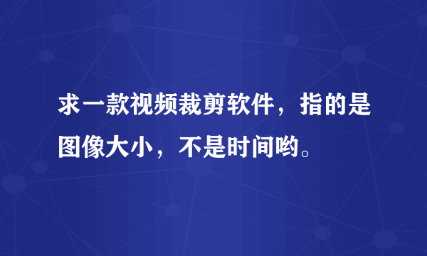 求一款视频裁剪软件，指的是图像大小，不是时间哟。