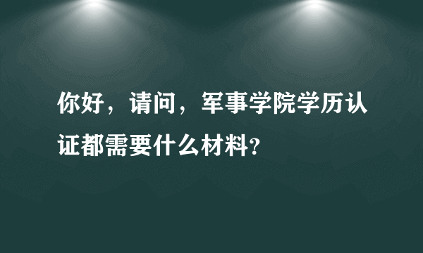 你好，请问，军事学院学历认证都需要什么材料？